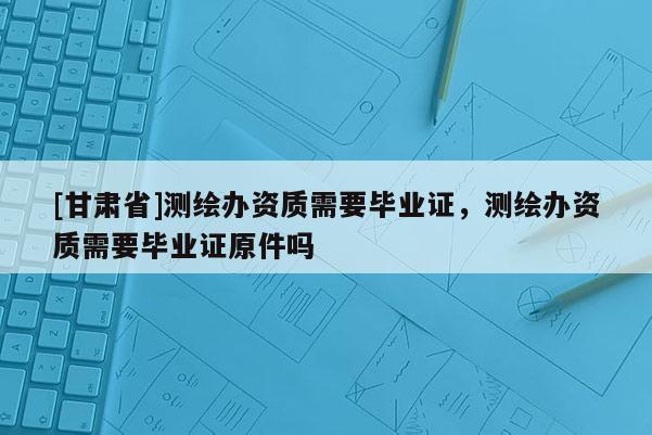 [甘肃省]测绘办资质需要毕业证，测绘办资质需要毕业证原件吗