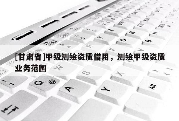 [甘肃省]甲级测绘资质借用，测绘甲级资质业务范围