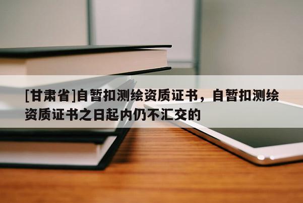 [甘肃省]自暂扣测绘资质证书，自暂扣测绘资质证书之日起内仍不汇交的
