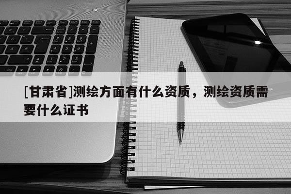 [甘肃省]测绘方面有什么资质，测绘资质需要什么证书