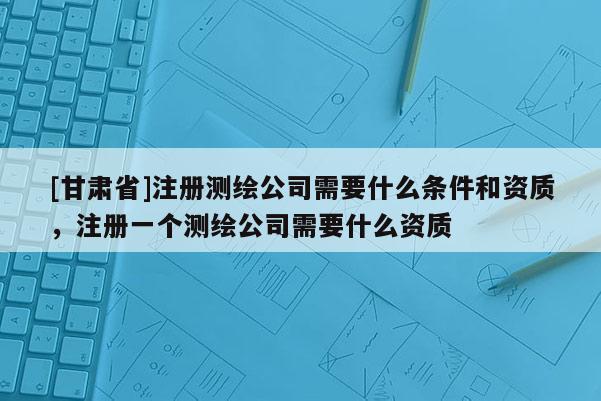 [甘肃省]注册测绘公司需要什么条件和资质，注册一个测绘公司需要什么资质