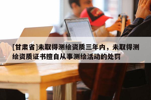 [甘肃省]未取得测绘资质三年内，未取得测绘资质证书擅自从事测绘活动的处罚