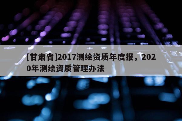 [甘肃省]2017测绘资质年度报，2020年测绘资质管理办法