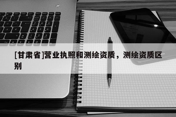[甘肃省]营业执照和测绘资质，测绘资质区别