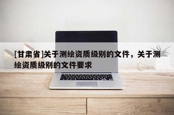 [甘肃省]关于测绘资质级别的文件，关于测绘资质级别的文件要求