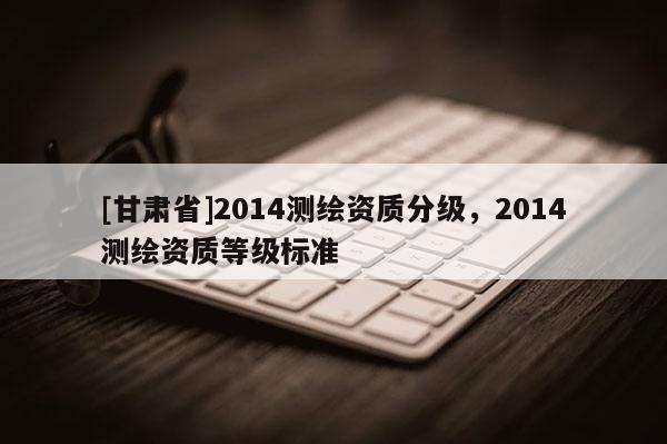 [甘肃省]2014测绘资质分级，2014测绘资质等级标准