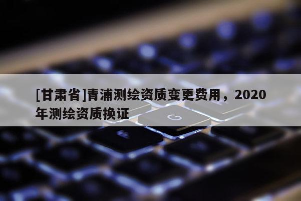 [甘肃省]青浦测绘资质变更费用，2020年测绘资质换证