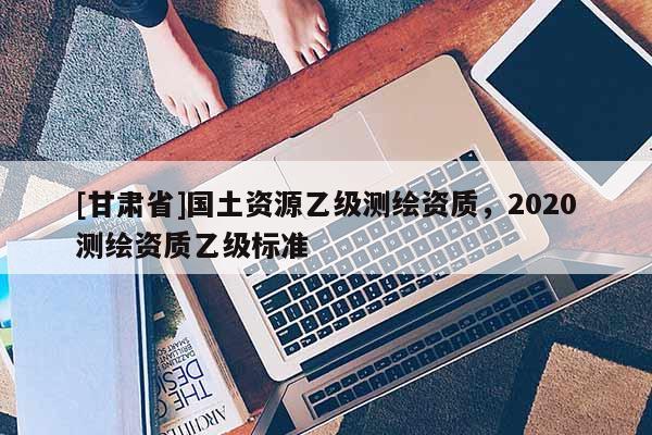 [甘肃省]国土资源乙级测绘资质，2020测绘资质乙级标准