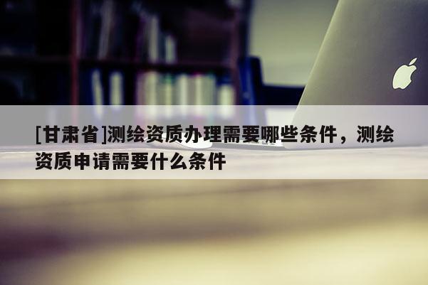 [甘肃省]测绘资质办理需要哪些条件，测绘资质申请需要什么条件
