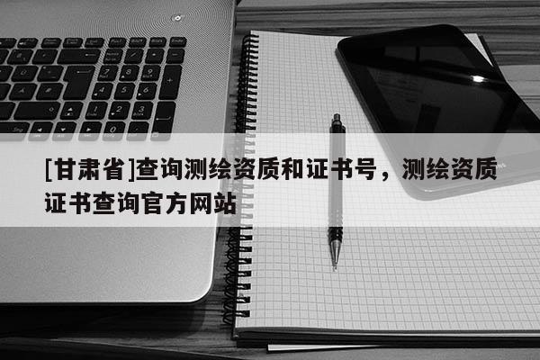 [甘肃省]查询测绘资质和证书号，测绘资质证书查询官方网站