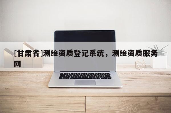 [甘肃省]测绘资质登记系统，测绘资质服务网