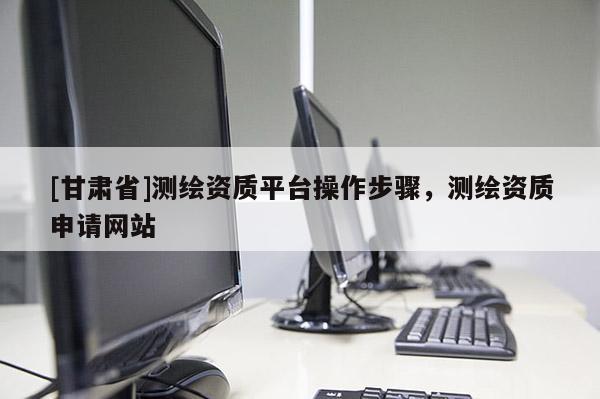 [甘肃省]测绘资质平台操作步骤，测绘资质申请网站