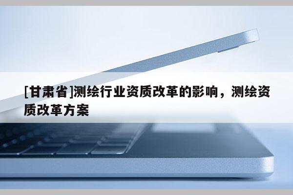 [甘肃省]测绘行业资质改革的影响，测绘资质改革方案