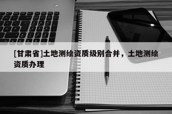 [甘肃省]土地测绘资质级别合并，土地测绘资质办理