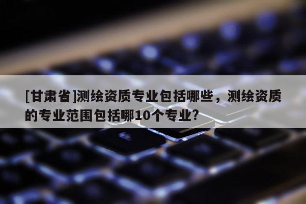 [甘肃省]测绘资质专业包括哪些，测绘资质的专业范围包括哪10个专业?