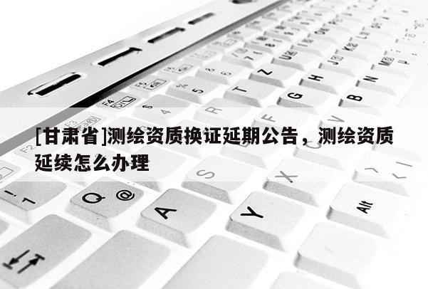 [甘肃省]测绘资质换证延期公告，测绘资质延续怎么办理