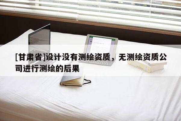 [甘肃省]设计没有测绘资质，无测绘资质公司进行测绘的后果