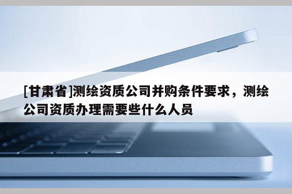 [甘肃省]测绘资质公司并购条件要求，测绘公司资质办理需要些什么人员