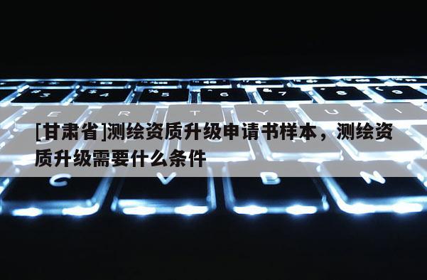 [甘肃省]测绘资质升级申请书样本，测绘资质升级需要什么条件