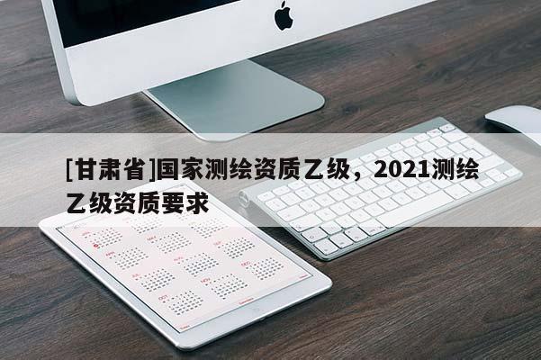 [甘肃省]国家测绘资质乙级，2021测绘乙级资质要求