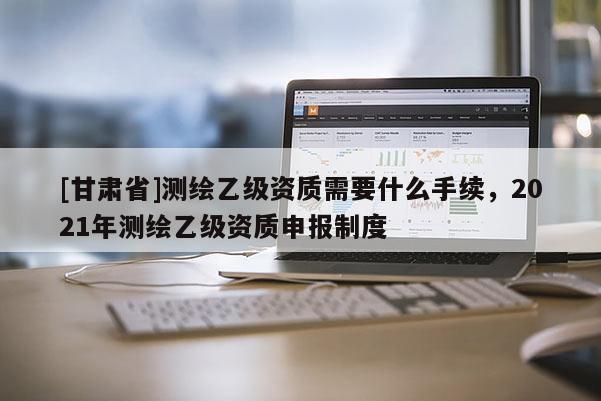 [甘肃省]测绘乙级资质需要什么手续，2021年测绘乙级资质申报制度