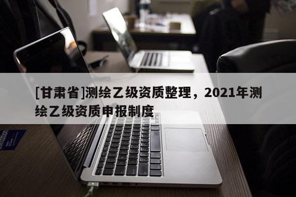 [甘肃省]测绘乙级资质整理，2021年测绘乙级资质申报制度