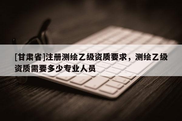 [甘肃省]注册测绘乙级资质要求，测绘乙级资质需要多少专业人员