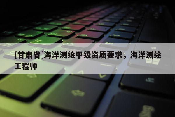 [甘肃省]海洋测绘甲级资质要求，海洋测绘工程师