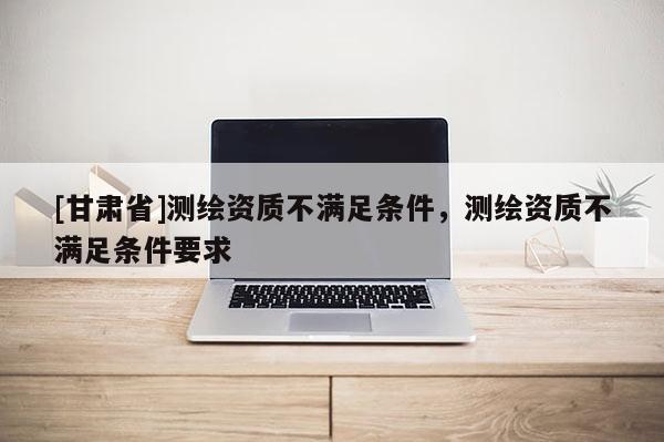 [甘肃省]测绘资质不满足条件，测绘资质不满足条件要求