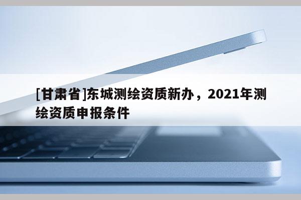 [甘肃省]东城测绘资质新办，2021年测绘资质申报条件
