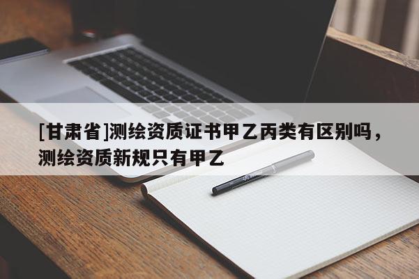 [甘肃省]测绘资质证书甲乙丙类有区别吗，测绘资质新规只有甲乙