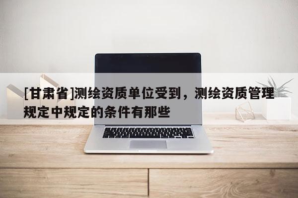 [甘肃省]测绘资质单位受到，测绘资质管理规定中规定的条件有那些