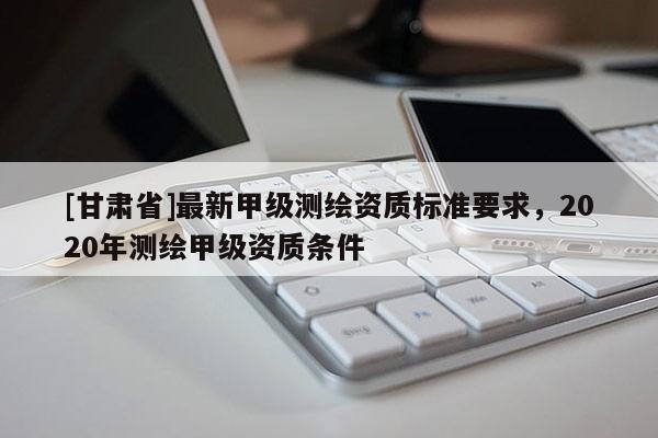 [甘肃省]最新甲级测绘资质标准要求，2020年测绘甲级资质条件