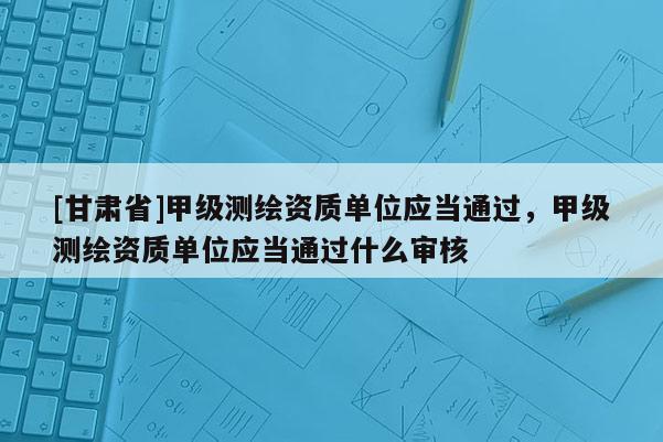 [甘肃省]甲级测绘资质单位应当通过，甲级测绘资质单位应当通过什么审核