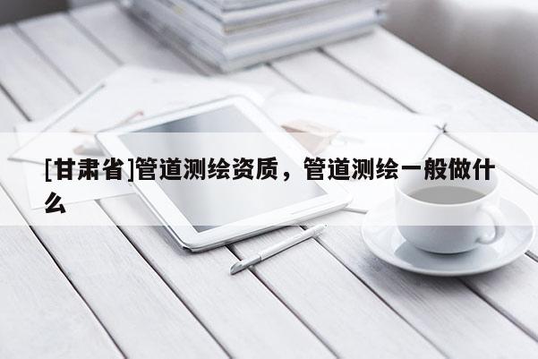 [甘肃省]管道测绘资质，管道测绘一般做什么