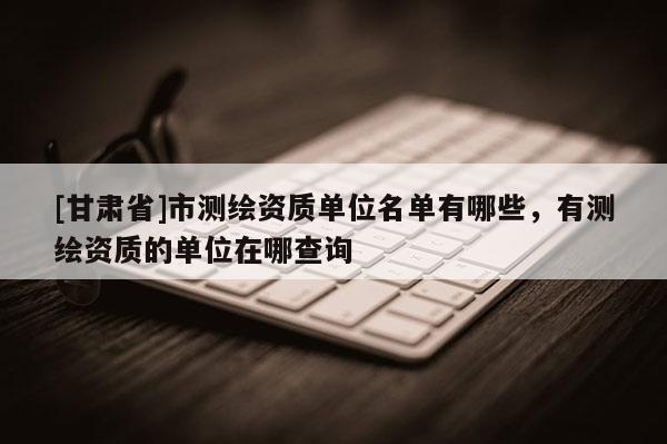 [甘肃省]市测绘资质单位名单有哪些，有测绘资质的单位在哪查询