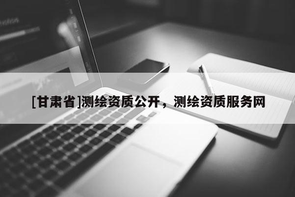[甘肃省]测绘资质公开，测绘资质服务网