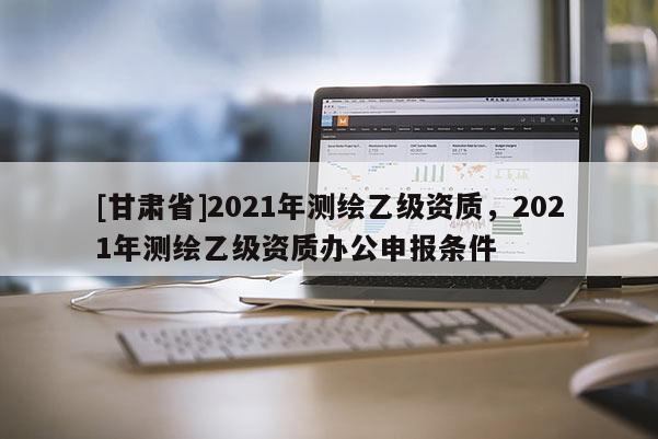 [甘肃省]2021年测绘乙级资质，2021年测绘乙级资质办公申报条件