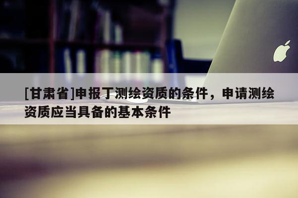 [甘肃省]申报丁测绘资质的条件，申请测绘资质应当具备的基本条件