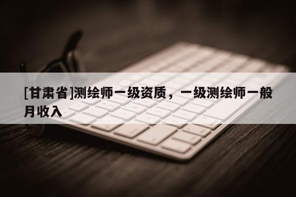 [甘肃省]测绘师一级资质，一级测绘师一般月收入