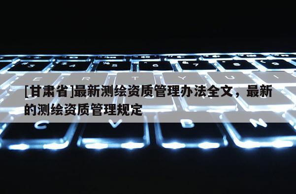 [甘肃省]最新测绘资质管理办法全文，最新的测绘资质管理规定