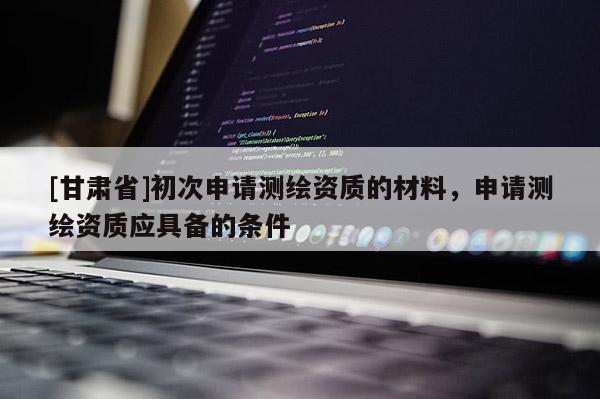 [甘肃省]初次申请测绘资质的材料，申请测绘资质应具备的条件