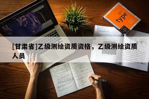 [甘肃省]乙级测绘资质资格，乙级测绘资质人员