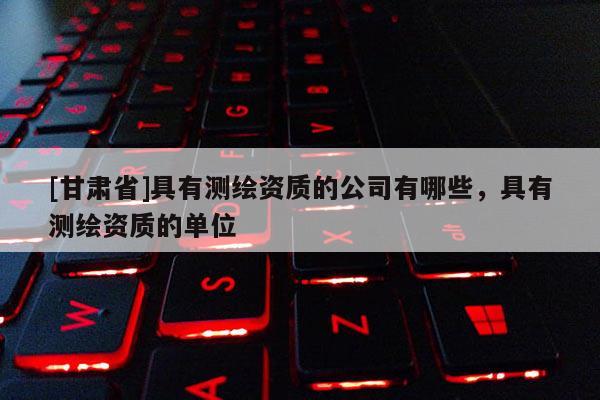 [甘肃省]具有测绘资质的公司有哪些，具有测绘资质的单位
