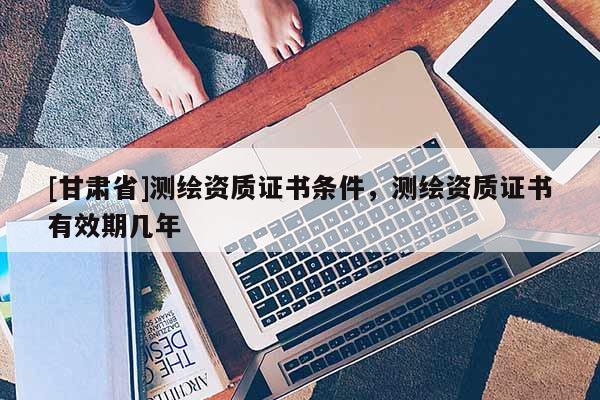 [甘肃省]测绘资质证书条件，测绘资质证书有效期几年