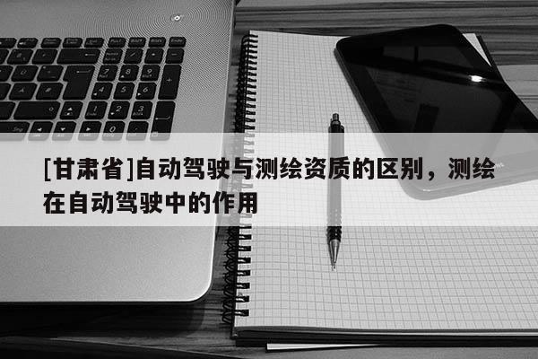 [甘肃省]自动驾驶与测绘资质的区别，测绘在自动驾驶中的作用