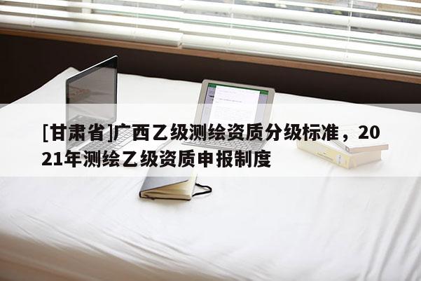 [甘肃省]广西乙级测绘资质分级标准，2021年测绘乙级资质申报制度