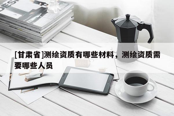 [甘肃省]测绘资质有哪些材料，测绘资质需要哪些人员