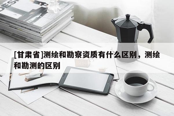 [甘肃省]测绘和勘察资质有什么区别，测绘和勘测的区别