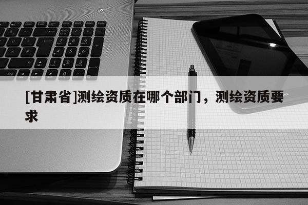 [甘肃省]测绘资质在哪个部门，测绘资质要求